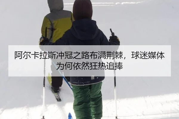 阿尔卡拉斯冲冠之路布满荆棘，球迷媒体为何依然狂热追捧